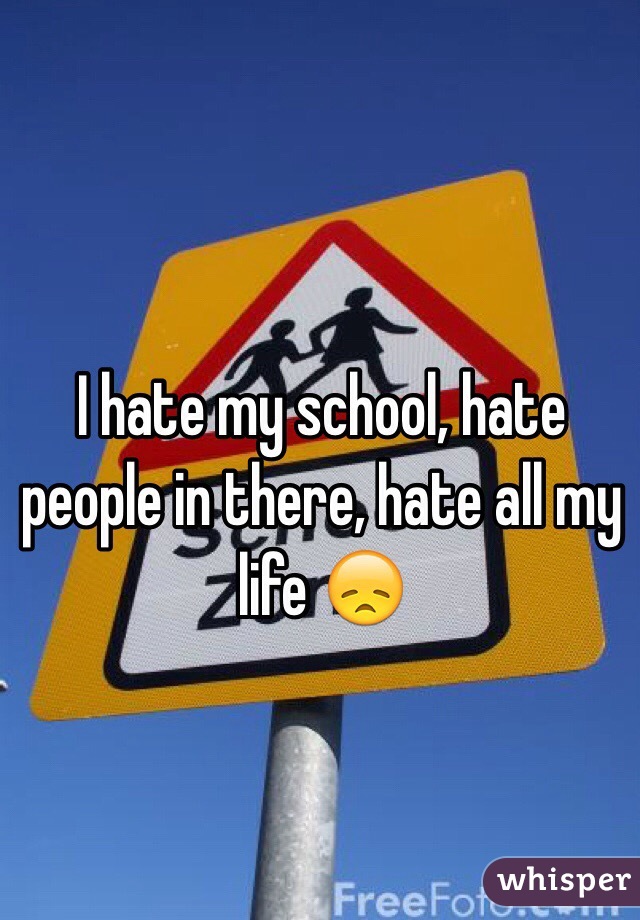 I hate my school, hate people in there, hate all my life 😞