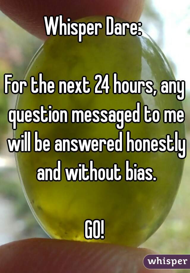 Whisper Dare: 

For the next 24 hours, any question messaged to me will be answered honestly and without bias.

GO!