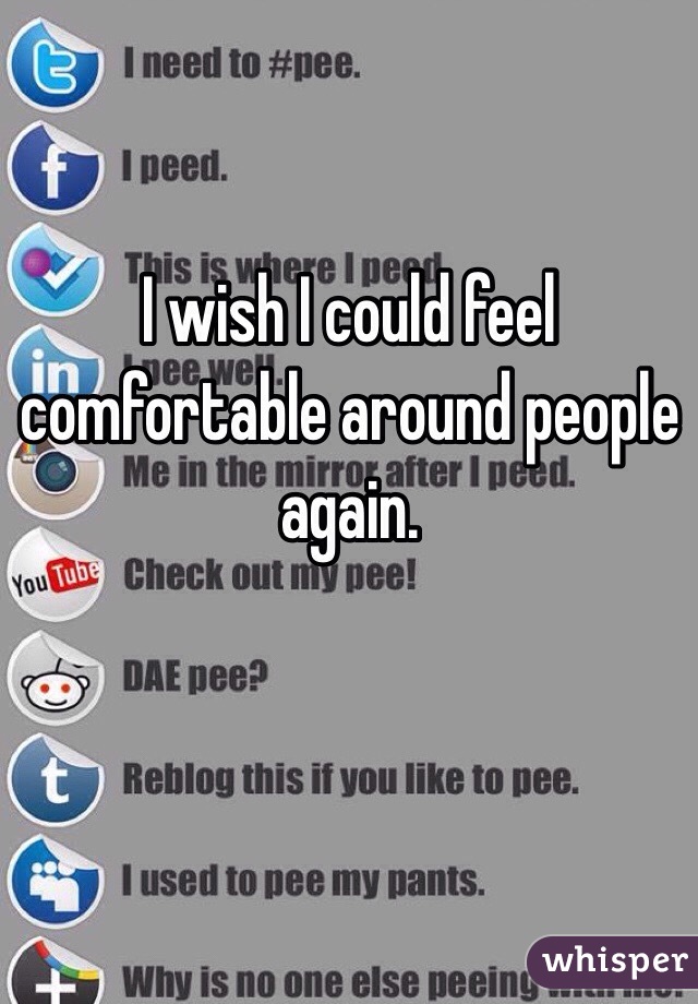 I wish I could feel comfortable around people again. 