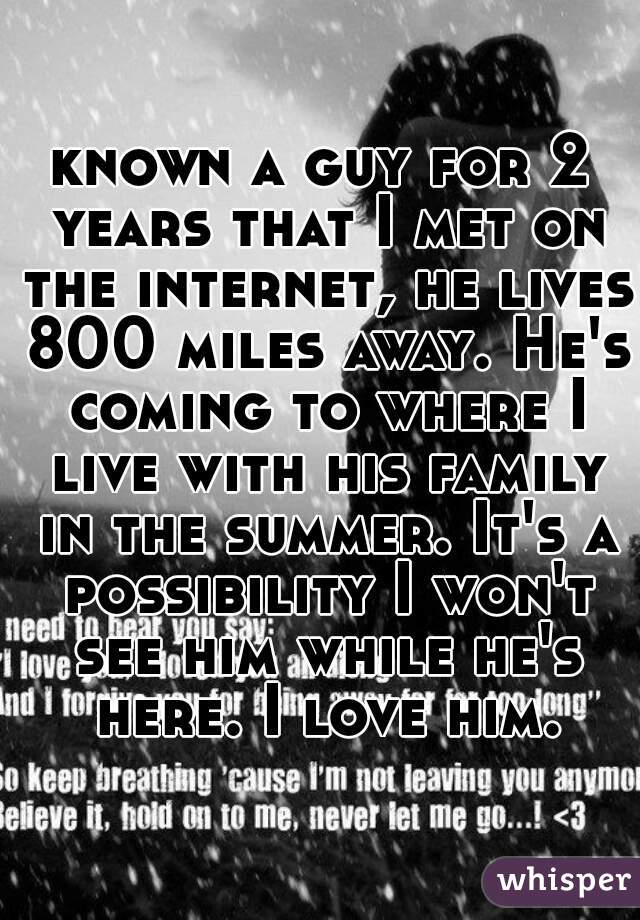 known a guy for 2 years that I met on the internet, he lives 800 miles away. He's coming to where I live with his family in the summer. It's a possibility I won't see him while he's here. I love him.