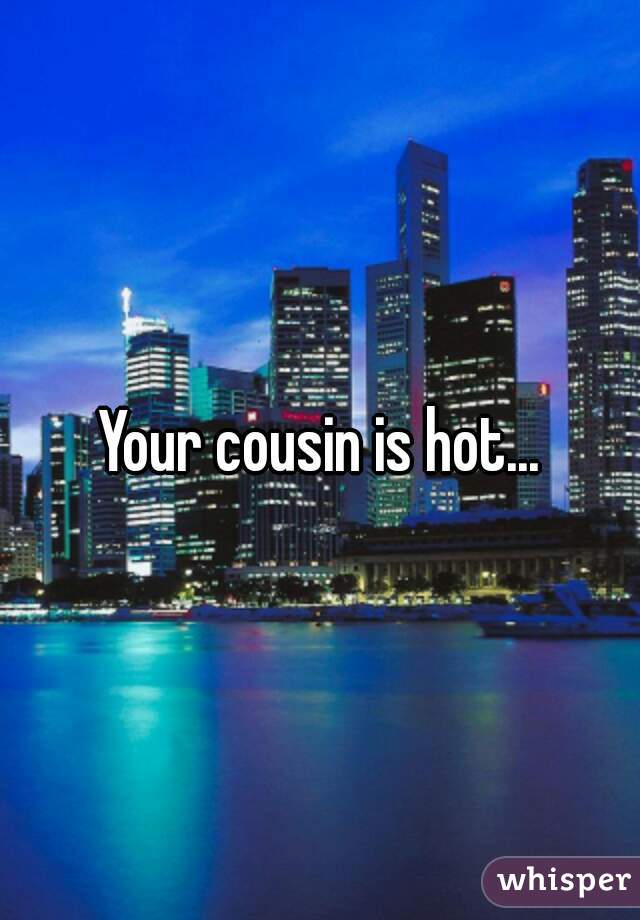 Your cousin is hot...