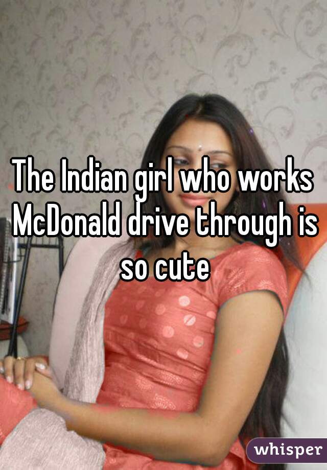 The Indian girl who works McDonald drive through is so cute