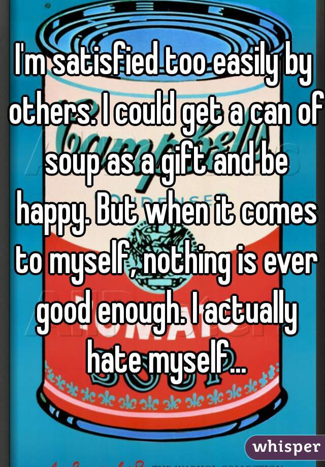 I'm satisfied too easily by others. I could get a can of soup as a gift and be happy. But when it comes to myself, nothing is ever good enough. I actually hate myself...