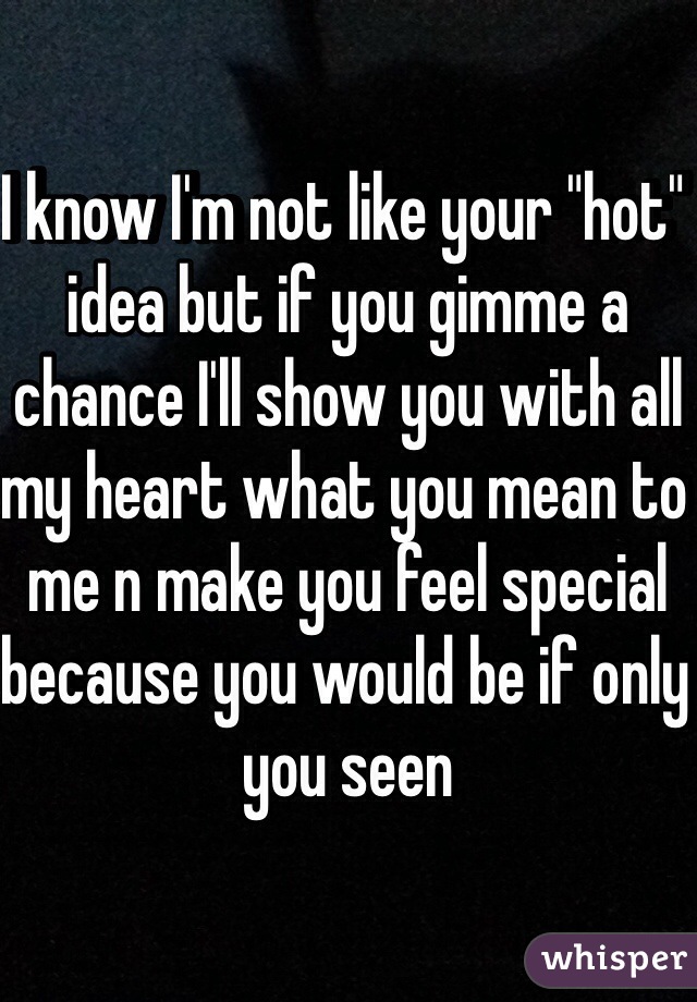 I know I'm not like your "hot" idea but if you gimme a chance I'll show you with all my heart what you mean to me n make you feel special because you would be if only you seen