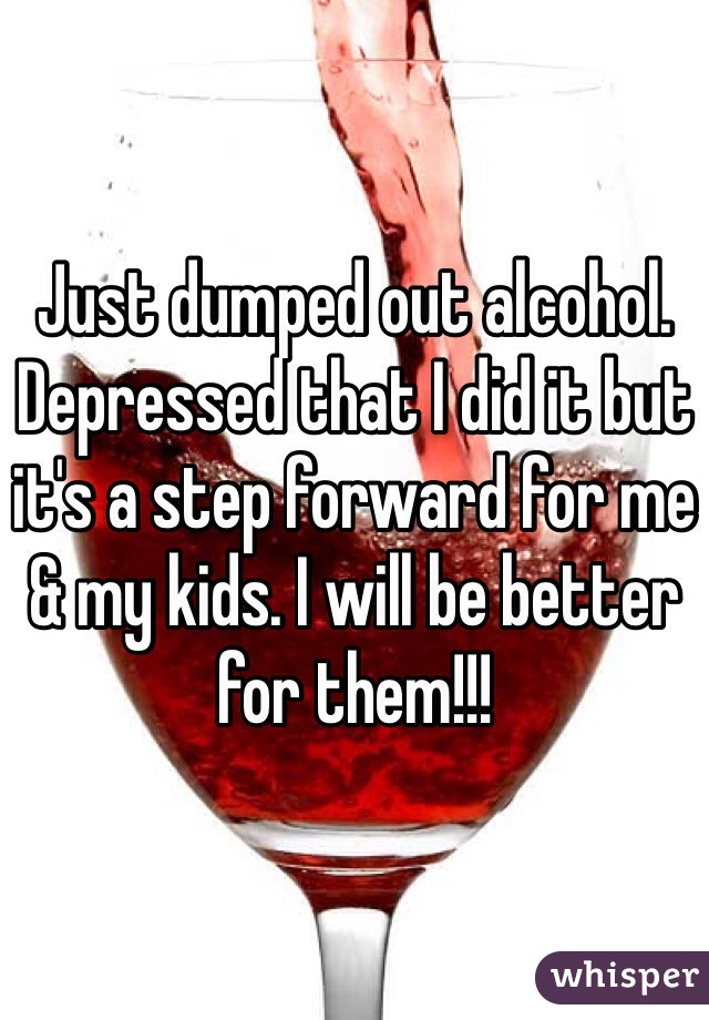 Just dumped out alcohol. Depressed that I did it but it's a step forward for me & my kids. I will be better for them!!!