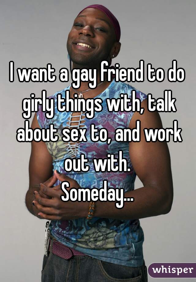 I want a gay friend to do girly things with, talk about sex to, and work out with. 
Someday...