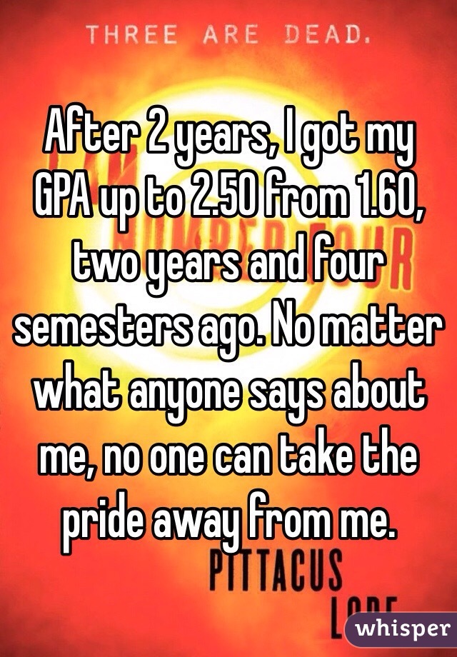 After 2 years, I got my GPA up to 2.50 from 1.60, two years and four semesters ago. No matter what anyone says about me, no one can take the pride away from me.