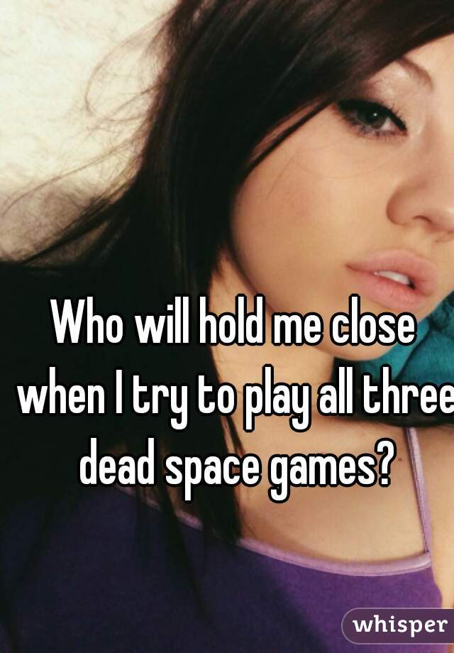 Who will hold me close when I try to play all three dead space games?