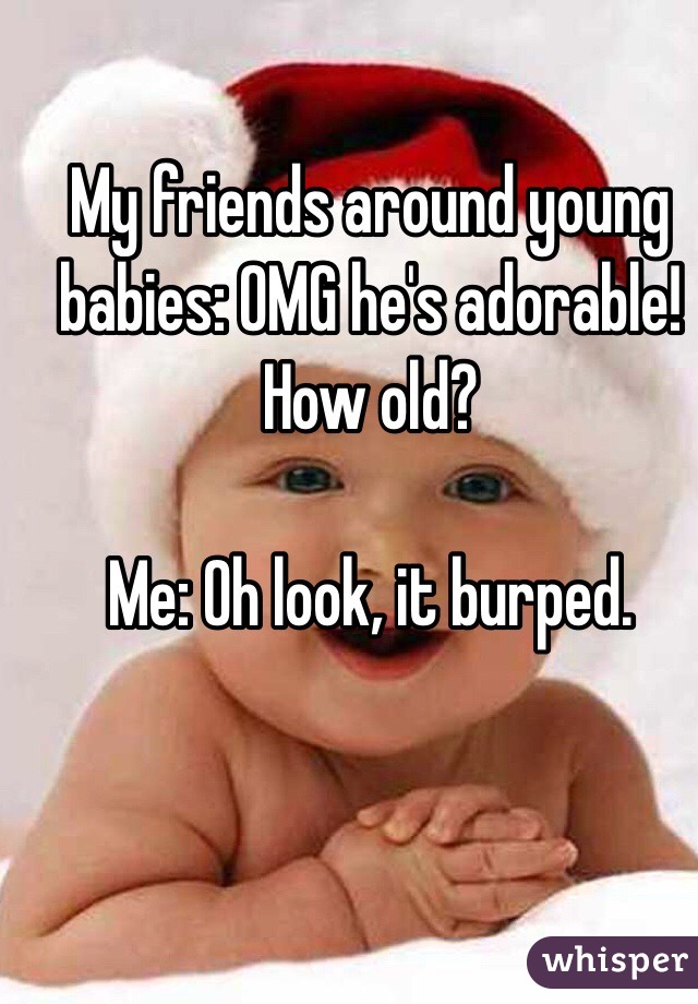 My friends around young babies: OMG he's adorable! How old?

Me: Oh look, it burped.