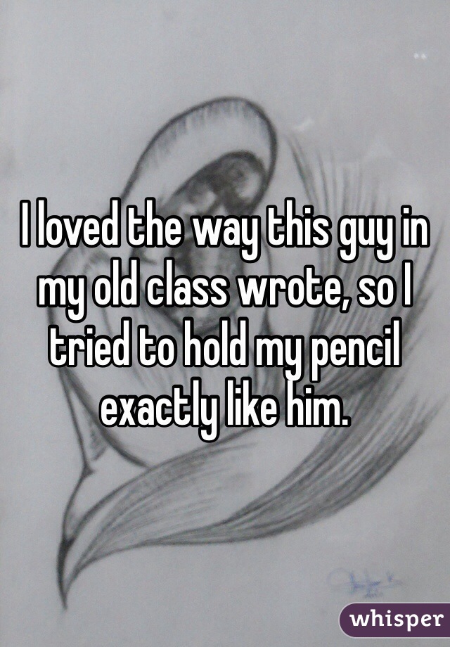 I loved the way this guy in my old class wrote, so I tried to hold my pencil exactly like him. 