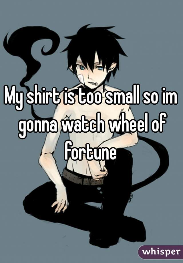 My shirt is too small so im gonna watch wheel of fortune 