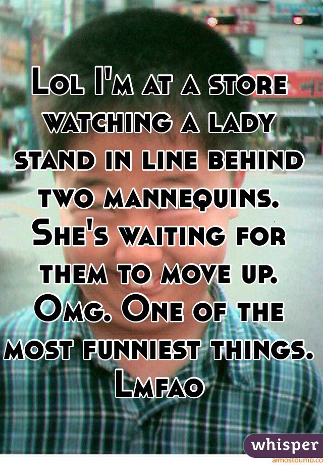 Lol I'm at a store watching a lady stand in line behind two mannequins. She's waiting for them to move up. Omg. One of the most funniest things. Lmfao