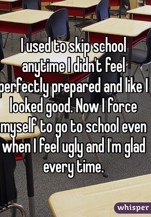 I used to skip school anytime I didn't feel perfectly prepared and like I looked good. Now I force myself to go to school even when I feel ugly and I'm glad every time. 