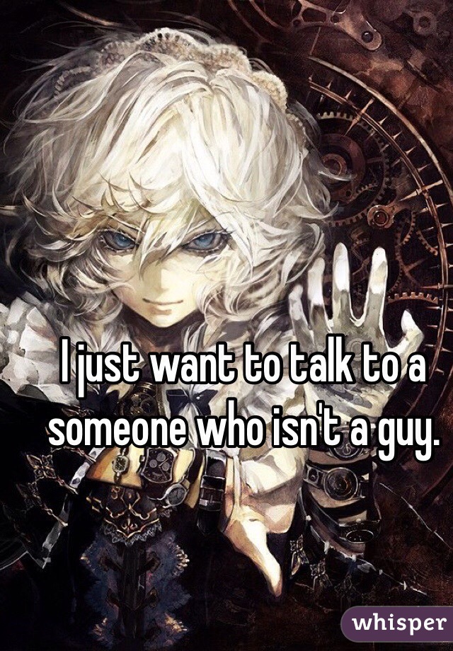 I just want to talk to a someone who isn't a guy.