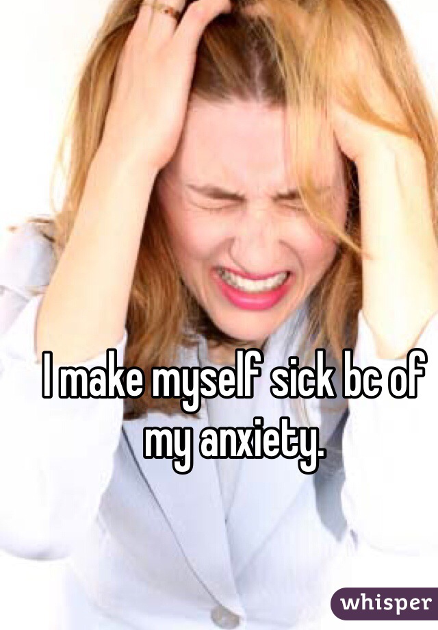 I make myself sick bc of my anxiety. 