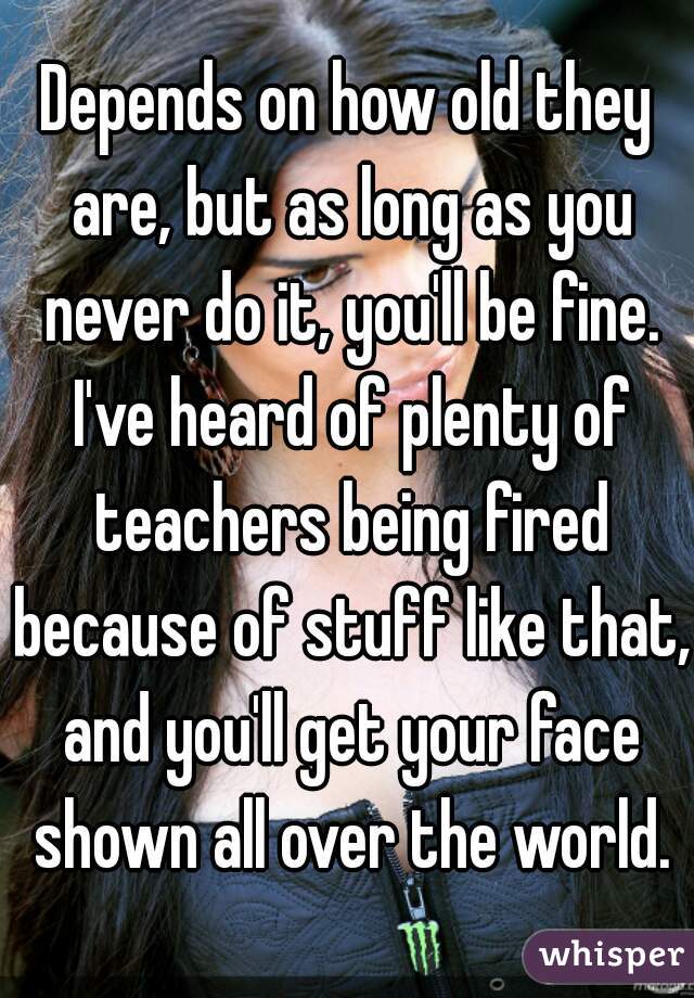 Depends on how old they are, but as long as you never do it, you'll be fine. I've heard of plenty of teachers being fired because of stuff like that, and you'll get your face shown all over the world.