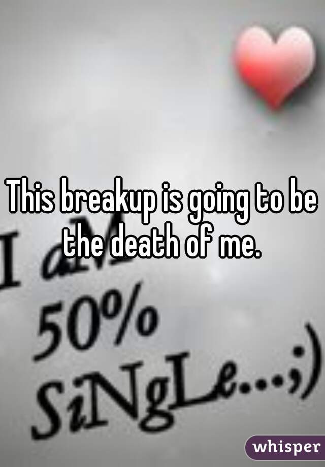 This breakup is going to be the death of me. 