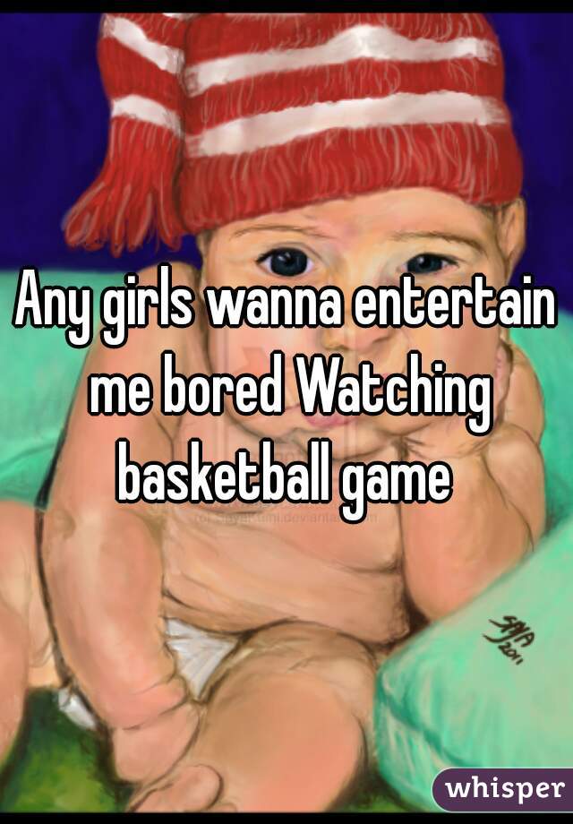 Any girls wanna entertain me bored Watching basketball game 