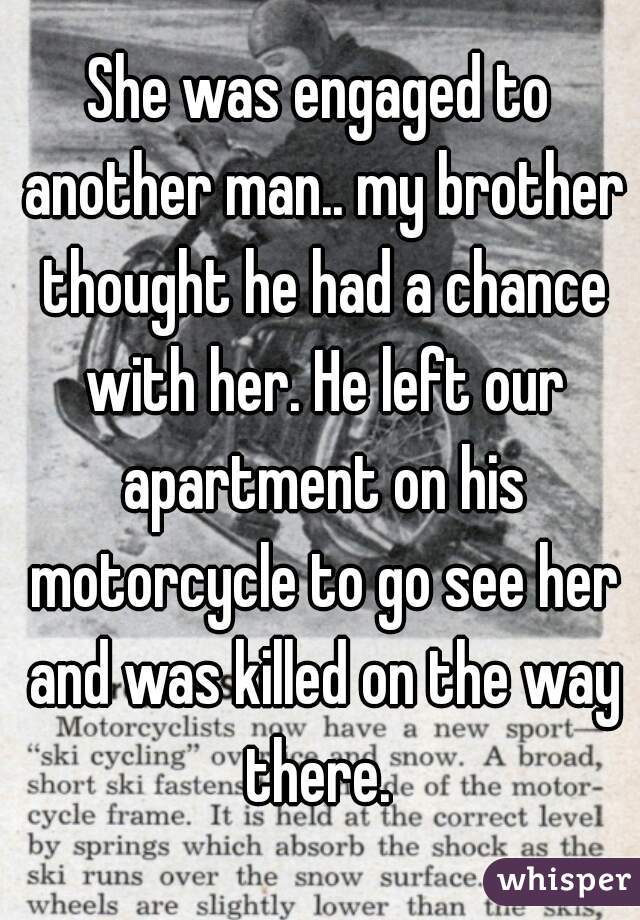 She was engaged to another man.. my brother thought he had a chance with her. He left our apartment on his motorcycle to go see her and was killed on the way there. 