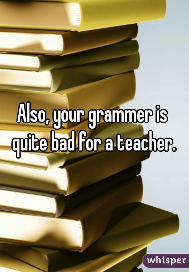 Also, your grammer is 
quite bad for a teacher.