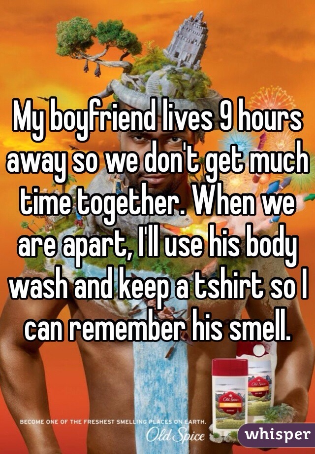 My boyfriend lives 9 hours away so we don't get much time together. When we are apart, I'll use his body wash and keep a tshirt so I can remember his smell. 