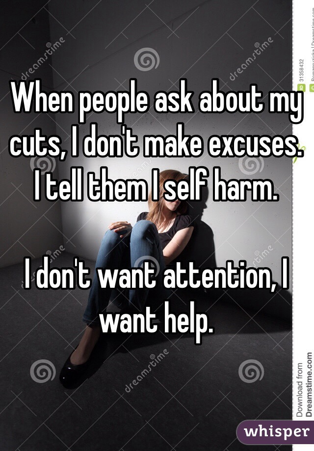 When people ask about my cuts, I don't make excuses. I tell them I self harm. 

I don't want attention, I want help. 