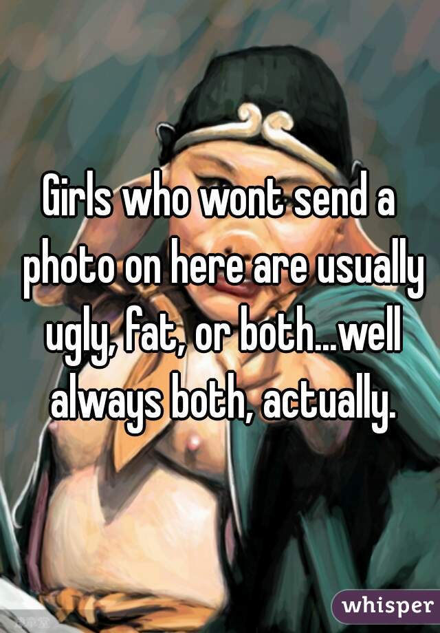 Girls who wont send a photo on here are usually ugly, fat, or both...well always both, actually.