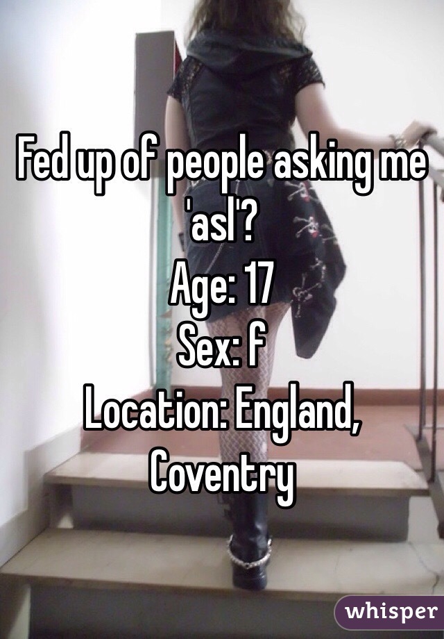 Fed up of people asking me 'asl'?
Age: 17
Sex: f
Location: England, Coventry