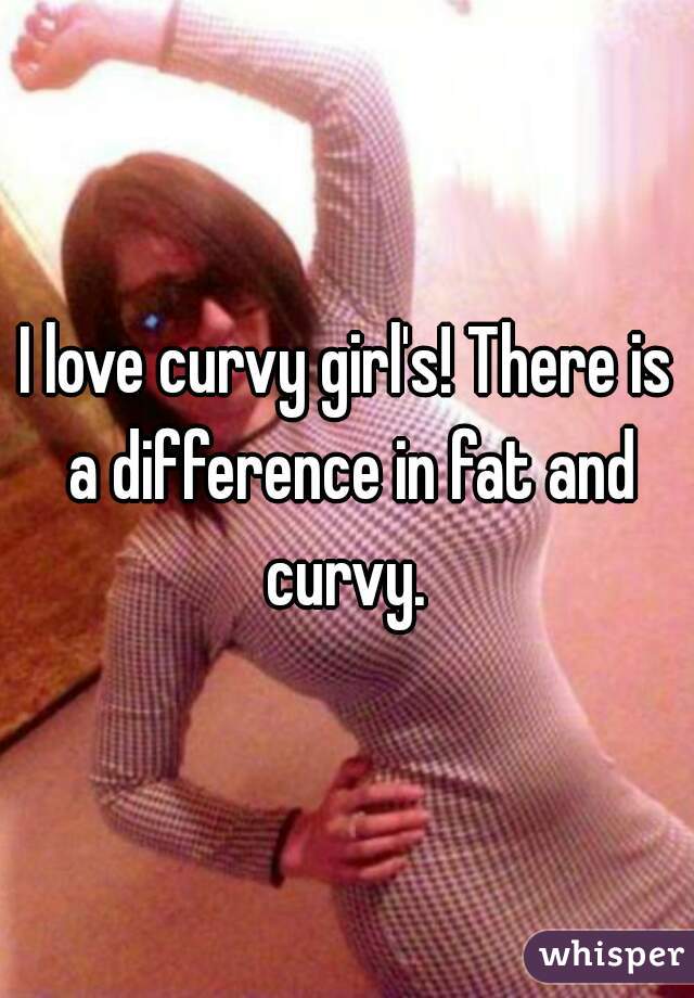 I love curvy girl's! There is a difference in fat and curvy. 