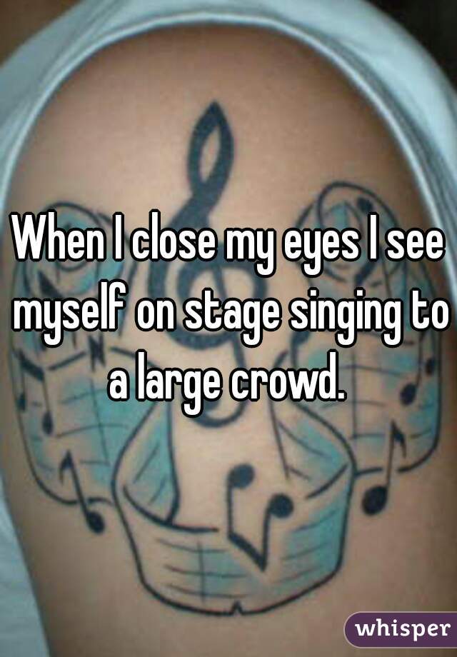 When I close my eyes I see myself on stage singing to a large crowd. 