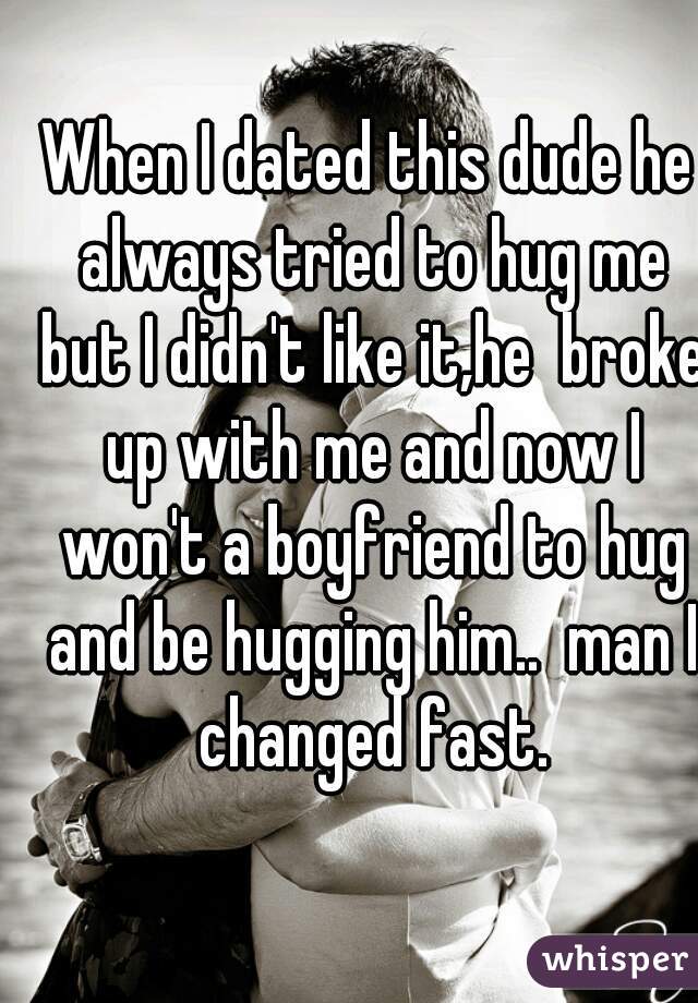 When I dated this dude he always tried to hug me but I didn't like it,he  broke up with me and now I won't a boyfriend to hug and be hugging him..  man I changed fast.