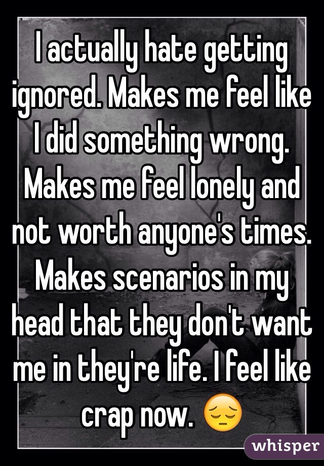 I actually hate getting ignored. Makes me feel like I did something wrong. Makes me feel lonely and not worth anyone's times. Makes scenarios in my head that they don't want me in they're life. I feel like crap now. 😔