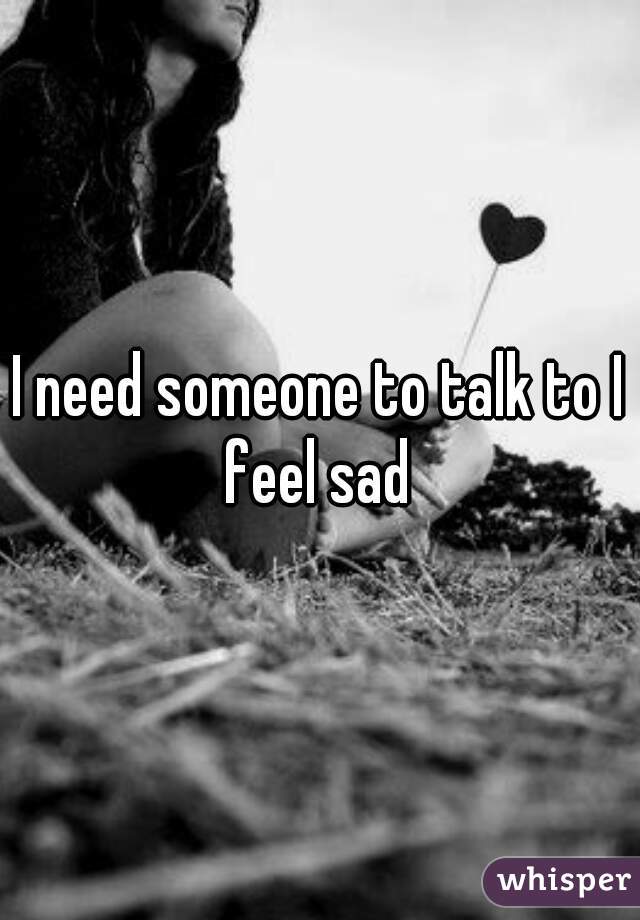 I need someone to talk to I feel sad 
