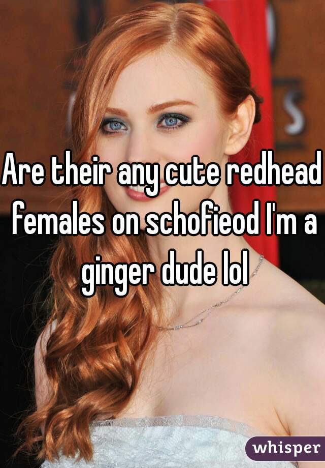 Are their any cute redhead females on schofieod I'm a ginger dude lol