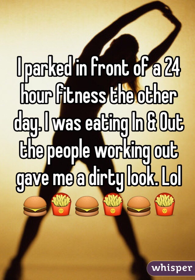 I parked in front of a 24 hour fitness the other day. I was eating In & Out the people working out gave me a dirty look. Lol 🍔🍟🍔🍟🍔🍟