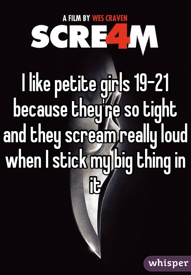 I like petite girls 19-21 because they're so tight and they scream really loud when I stick my big thing in it