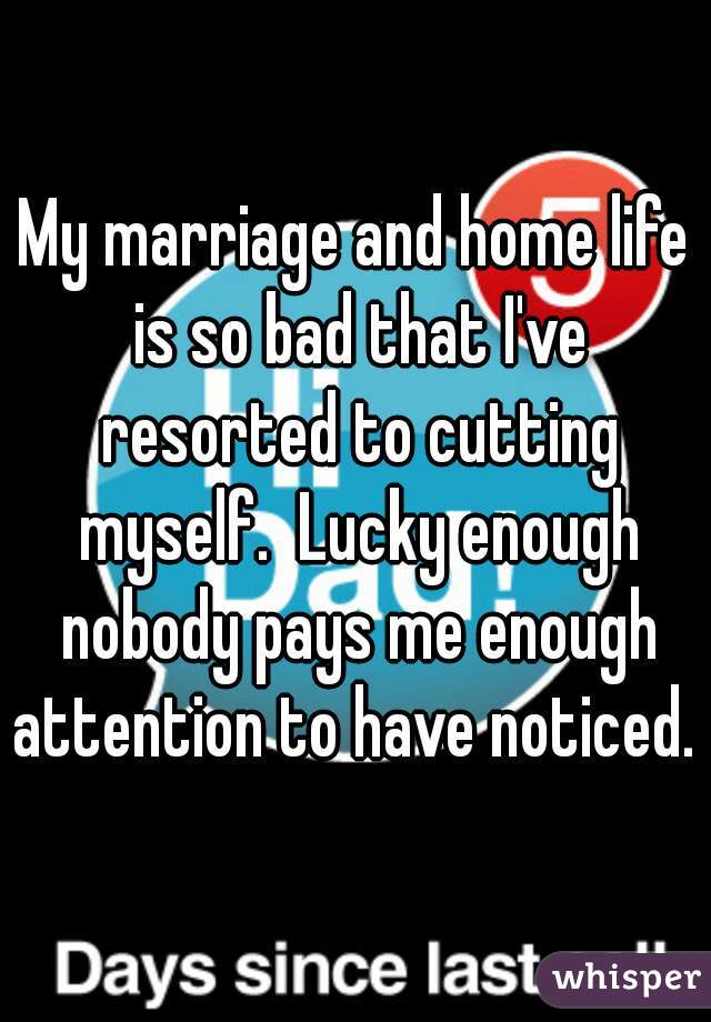 My marriage and home life is so bad that I've resorted to cutting myself.  Lucky enough nobody pays me enough attention to have noticed. 