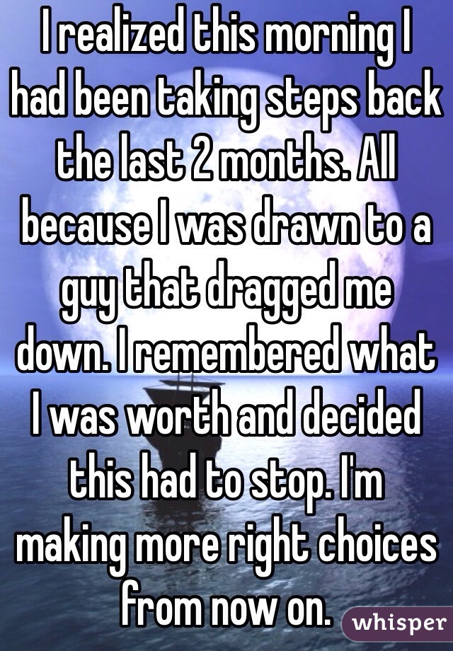 I realized this morning I had been taking steps back the last 2 months. All because I was drawn to a guy that dragged me down. I remembered what I was worth and decided this had to stop. I'm making more right choices from now on. 