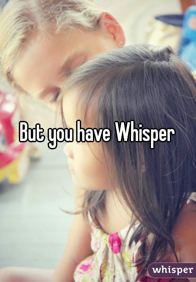 But you have Whisper