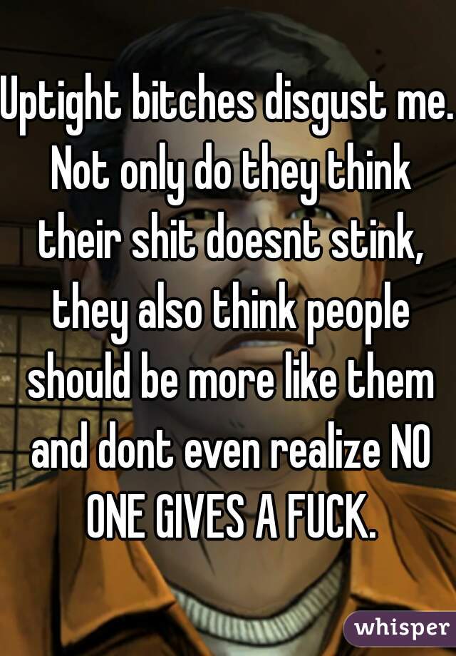 Uptight bitches disgust me. Not only do they think their shit doesnt stink, they also think people should be more like them and dont even realize NO ONE GIVES A FUCK.