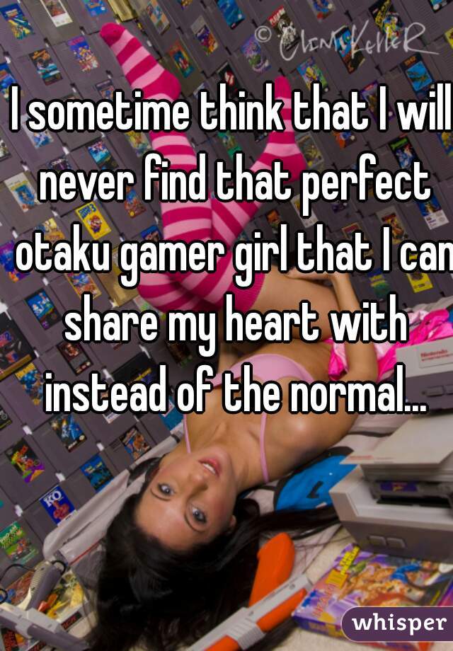 I sometime think that I will never find that perfect otaku gamer girl that I can share my heart with instead of the normal...