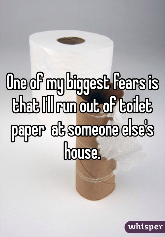 One of my biggest fears is that I'll run out of toilet paper  at someone else's house. 