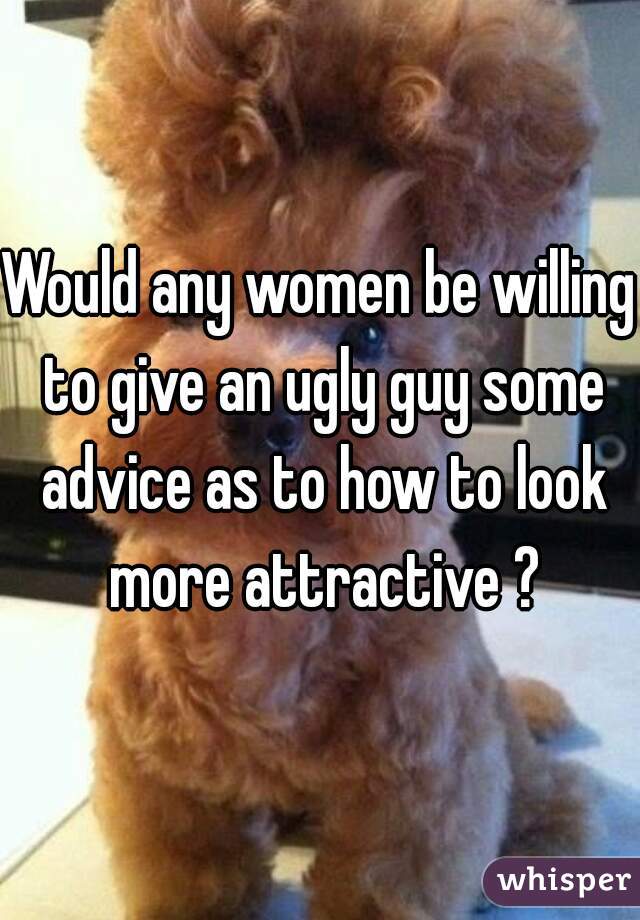 Would any women be willing to give an ugly guy some advice as to how to look more attractive ?