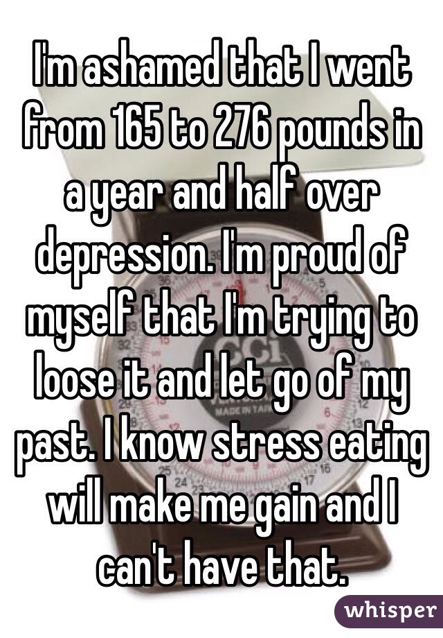 I'm ashamed that I went from 165 to 276 pounds in a year and half over depression. I'm proud of myself that I'm trying to loose it and let go of my past. I know stress eating will make me gain and I can't have that. 