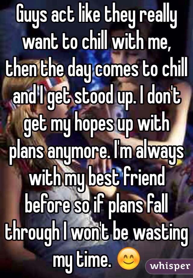 Guys act like they really want to chill with me, then the day comes to chill and I get stood up. I don't get my hopes up with plans anymore. I'm always with my best friend before so if plans fall through I won't be wasting my time. 😊