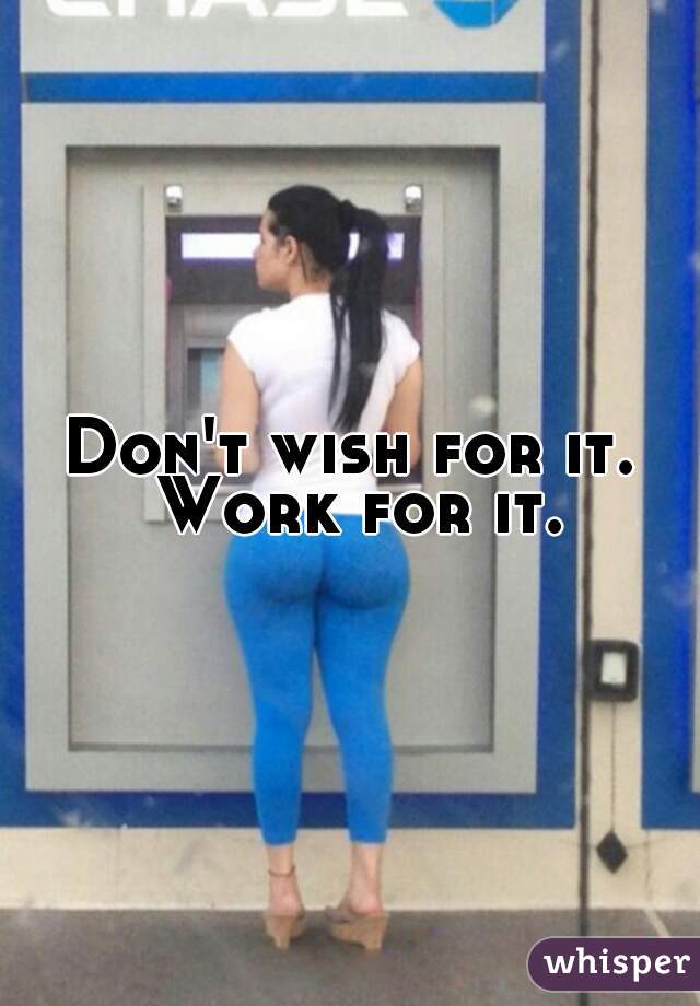 Don't wish for it.
 Work for it.