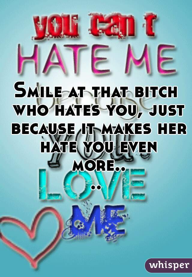 Smile at that bitch who hates you, just because it makes her hate you even more....