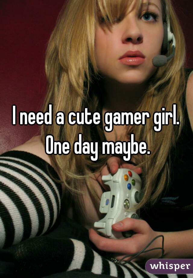 I need a cute gamer girl. One day maybe.