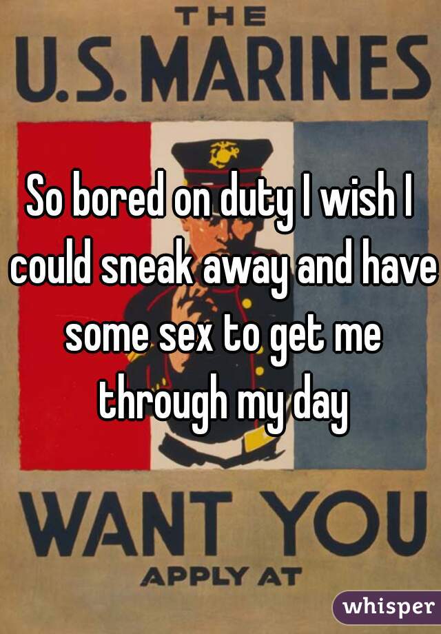 So bored on duty I wish I could sneak away and have some sex to get me through my day