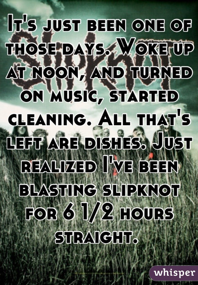 It's just been one of those days. Woke up at noon, and turned on music, started cleaning. All that's left are dishes. Just realized I've been blasting slipknot for 6 1/2 hours straight. 